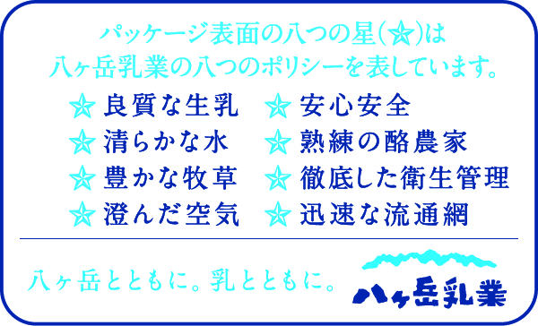 パッケージの表面の八つの星は八ヶ岳乳業の八つのポリシーを表しています。★良質な生乳　★清らかな水　★豊かな牧草　★澄んだ空気　★安心安全　★熟練の酪農家　★徹底した衛生管理　★迅速な流通網